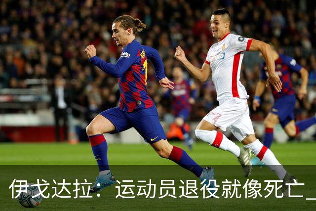 伊戈达拉：运动员退役就像死亡 迷茫挣扎时会看自己集锦重塑信念